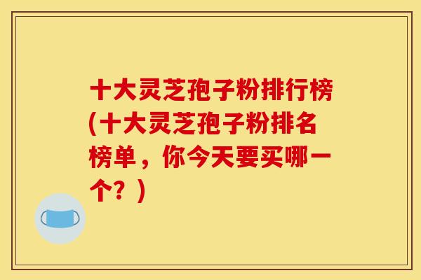 十大灵芝孢子粉排行榜(十大灵芝孢子粉排名榜单，你今天要买哪一个？)