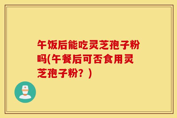 午饭后能吃灵芝孢子粉吗(午餐后可否食用灵芝孢子粉？)