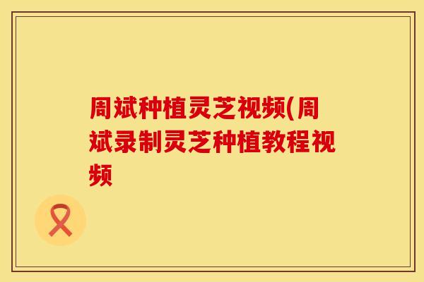 周斌种植灵芝视频(周斌录制灵芝种植教程视频