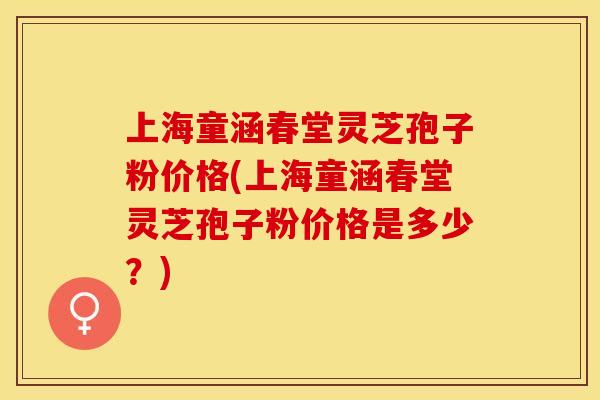 上海童涵春堂灵芝孢子粉价格(上海童涵春堂灵芝孢子粉价格是多少？)