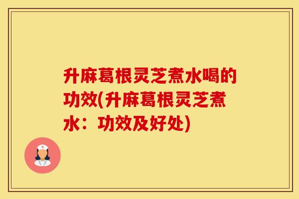 升麻葛根灵芝煮水喝的功效(升麻葛根灵芝煮水：功效及好处)