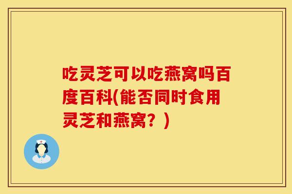吃灵芝可以吃燕窝吗百度百科(能否同时食用灵芝和燕窝？)