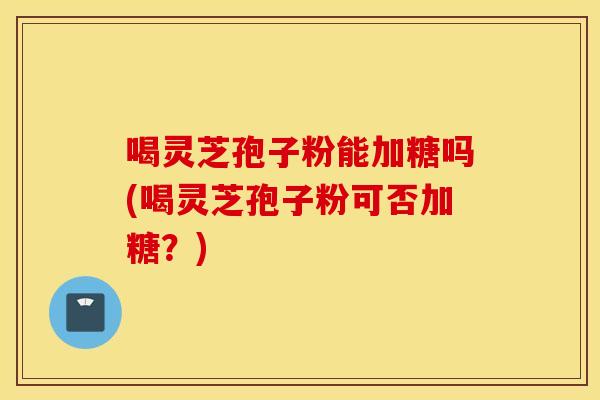 喝灵芝孢子粉能加糖吗(喝灵芝孢子粉可否加糖？)
