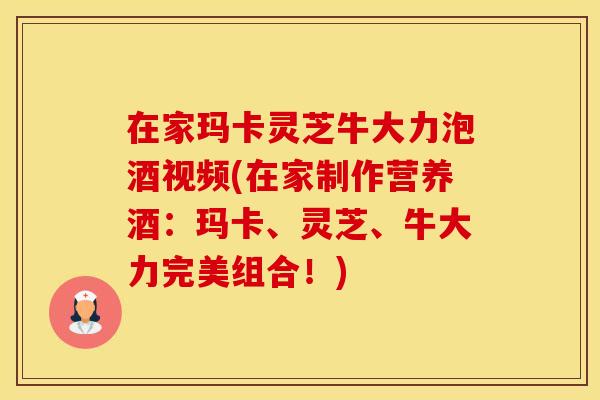 在家玛卡灵芝牛大力泡酒视频(在家制作营养酒：玛卡、灵芝、牛大力完美组合！)
