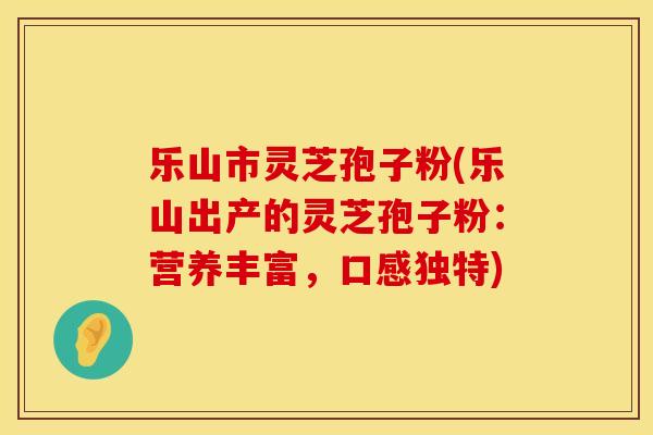 乐山市灵芝孢子粉(乐山出产的灵芝孢子粉：营养丰富，口感独特)