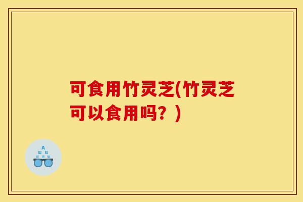 可食用竹灵芝(竹灵芝可以食用吗？)
