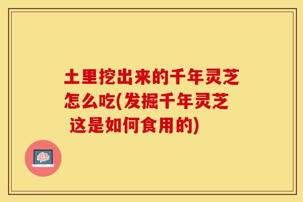 土里挖出来的千年灵芝怎么吃(发掘千年灵芝 这是如何食用的)