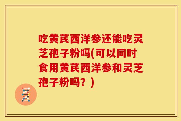 吃黄芪西洋参还能吃灵芝孢子粉吗(可以同时食用黄芪西洋参和灵芝孢子粉吗？)