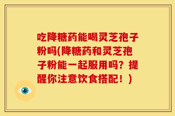 吃降糖药能喝灵芝孢子粉吗(降糖药和灵芝孢子粉能一起服用吗？提醒你注意饮食搭配！)