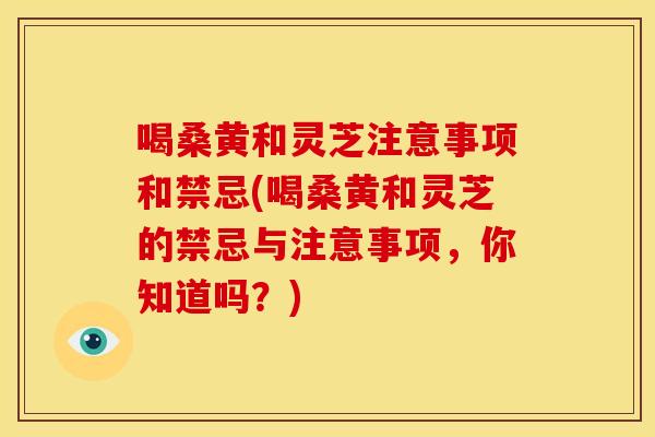 喝桑黄和灵芝注意事项和禁忌(喝桑黄和灵芝的禁忌与注意事项，你知道吗？)