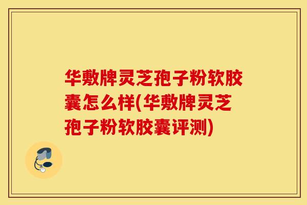 华敷牌灵芝孢子粉软胶囊怎么样(华敷牌灵芝孢子粉软胶囊评测)