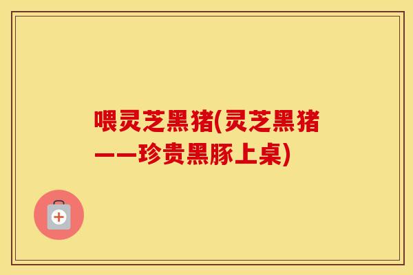 喂灵芝黑猪(灵芝黑猪——珍贵黑豚上桌)