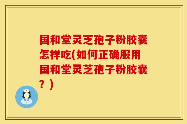 国和堂灵芝孢子粉胶囊怎样吃(如何正确服用国和堂灵芝孢子粉胶囊？)