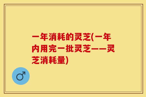 一年消耗的灵芝(一年内用完一批灵芝——灵芝消耗量) 一年消耗的灵芝(一年内用完一批灵芝——灵芝消耗量)