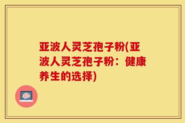 亚波人灵芝孢子粉(亚波人灵芝孢子粉：健康养生的选择)
