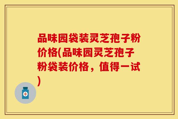 品味园袋装灵芝孢子粉价格(品味园灵芝孢子粉袋装价格，值得一试)