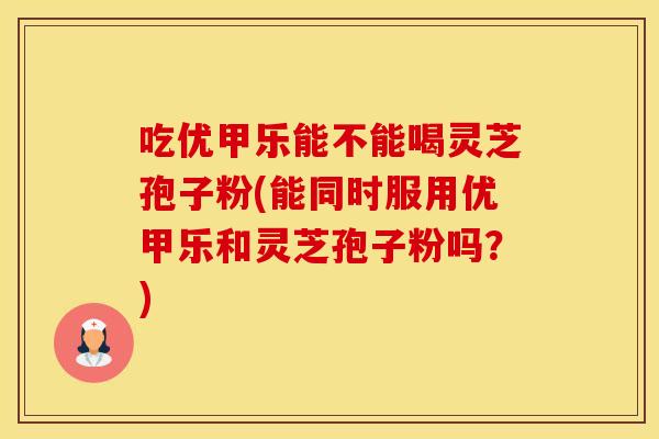 吃优甲乐能不能喝灵芝孢子粉(能同时服用优甲乐和灵芝孢子粉吗？)