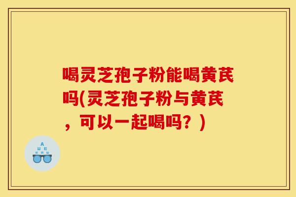 喝灵芝孢子粉能喝黄芪吗(灵芝孢子粉与黄芪，可以一起喝吗？)