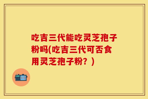 吃吉三代能吃灵芝孢子粉吗(吃吉三代可否食用灵芝孢子粉？)