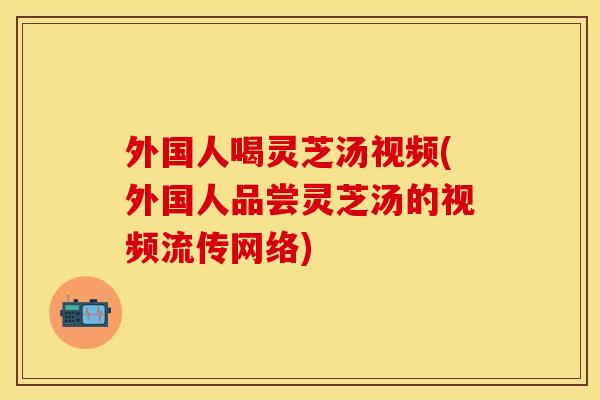 外国人喝灵芝汤视频(外国人品尝灵芝汤的视频流传网络)
