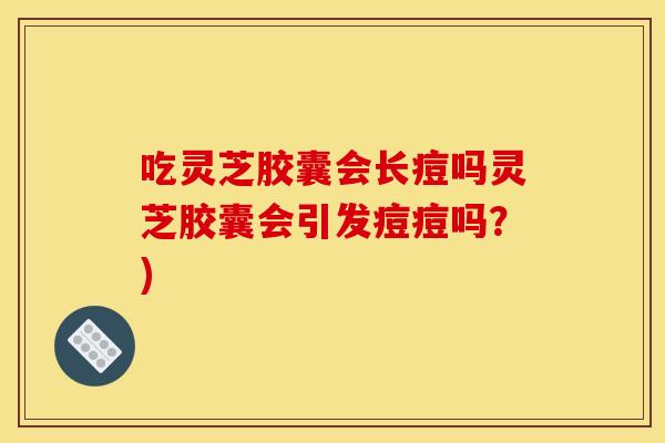 吃灵芝胶囊会长痘吗灵芝胶囊会引发痘痘吗？)