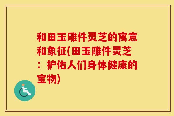 和田玉雕件灵芝的寓意和象征(田玉雕件灵芝：护佑人们身体健康的宝物)