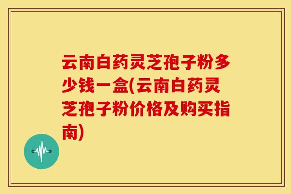 云南白药灵芝孢子粉多少钱一盒(云南白药灵芝孢子粉价格及购买指南)