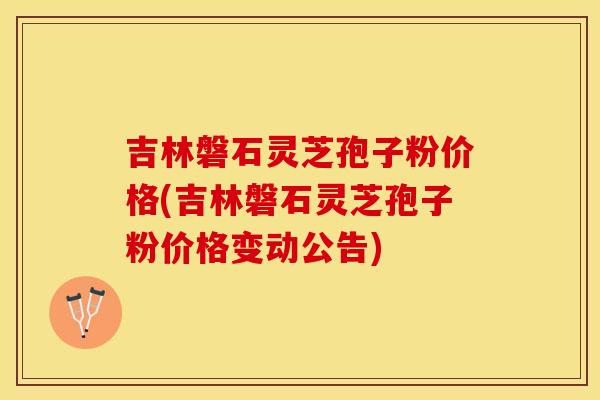吉林磐石灵芝孢子粉价格(吉林磐石灵芝孢子粉价格变动公告)