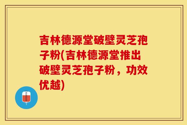 吉林德源堂破壁灵芝孢子粉(吉林德源堂推出破壁灵芝孢子粉,功效优越) 吉林德源堂破壁灵芝孢子粉(吉林德源堂推出破壁灵芝孢子粉,功效优越)