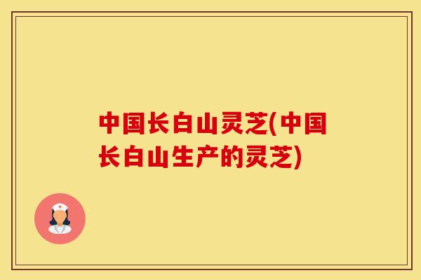 中国长白山灵芝(中国长白山生产的灵芝)