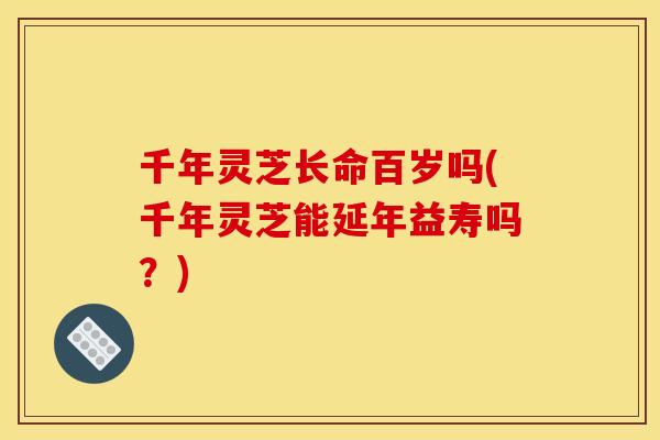 千年灵芝长命百岁吗(千年灵芝能延年益寿吗？)