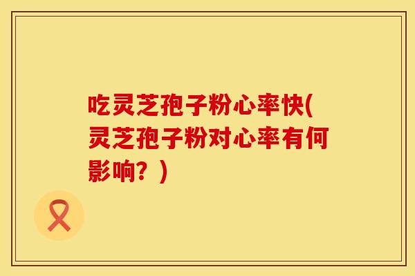 吃灵芝孢子粉心率快(灵芝孢子粉对心率有何影响？)