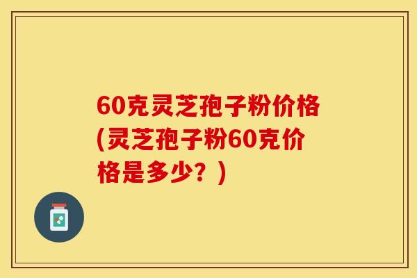 60克灵芝孢子粉价格(灵芝孢子粉60克价格是多少？)