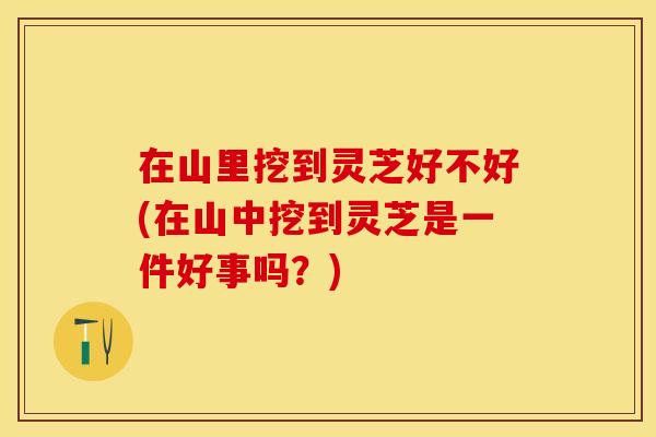 在山里挖到灵芝好不好(在山中挖到灵芝是一件好事吗？)
