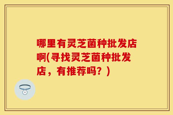 哪里有灵芝菌种批发店啊(寻找灵芝菌种批发店，有推荐吗？)