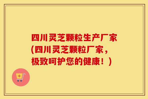 四川灵芝颗粒生产厂家(四川灵芝颗粒厂家，极致呵护您的健康！)