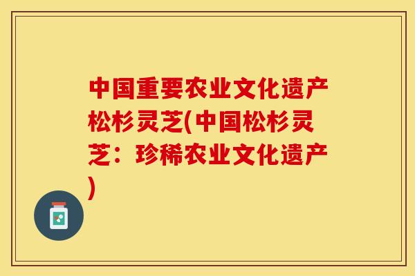 中国重要农业文化遗产松杉灵芝(中国松杉灵芝：珍稀农业文化遗产)