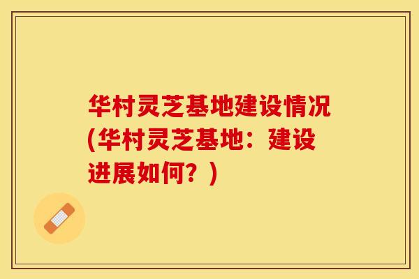 华村灵芝基地建设情况(华村灵芝基地:建设进展如何?) 华村灵芝基地建设情况(华村灵芝基地:建设进展如何?)
