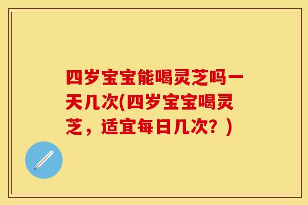 四岁宝宝能喝灵芝吗一天几次(四岁宝宝喝灵芝,适宜每日几次?) 四岁宝宝能喝灵芝吗一天几次(四岁宝宝喝灵芝,适宜每日几次?)