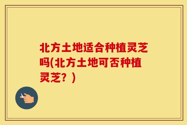 北方土地适合种植灵芝吗(北方土地可否种植灵芝？)