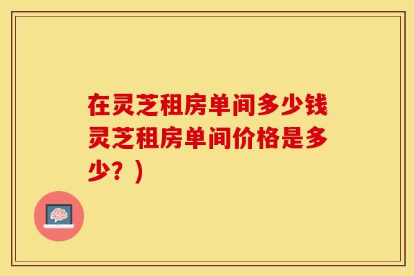 在灵芝租房单间多少钱灵芝租房单间价格是多少？)