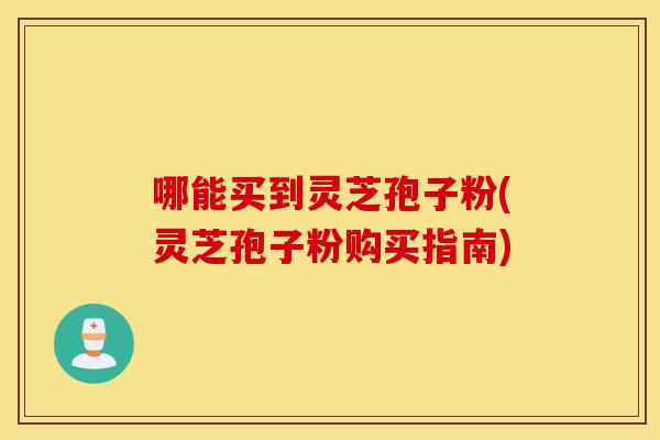 哪能买到灵芝孢子粉(灵芝孢子粉购买指南)
