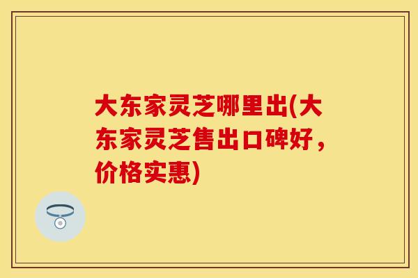 大东家灵芝哪里出(大东家灵芝售出口碑好，价格实惠)
