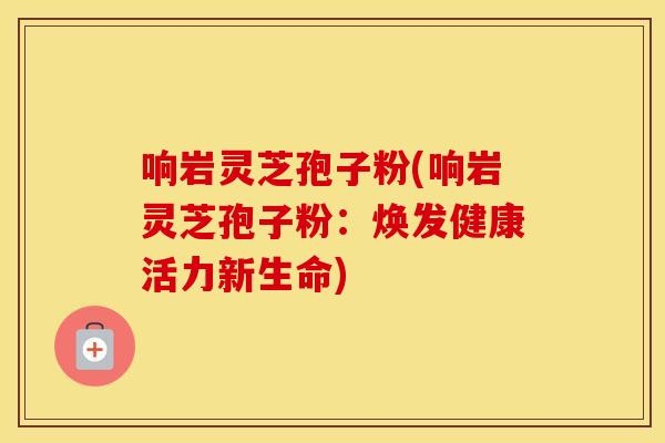 响岩灵芝孢子粉(响岩灵芝孢子粉：焕发健康活力新生命)