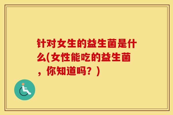 针对女生的益生菌是什么(女性能吃的益生菌,你知道吗?) 针对女生的益生菌是什么(女性能吃的益生菌,你知道吗?)