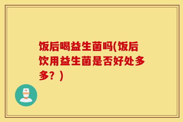 饭后喝益生菌吗(饭后饮用益生菌是否好处多多？)