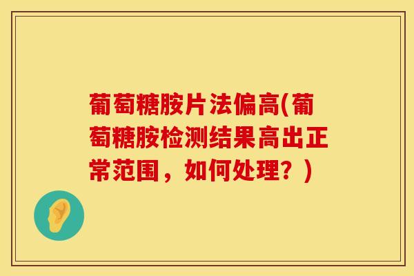 葡萄糖胺片法偏高(葡萄糖胺检测结果高出正常范围，如何处理？)