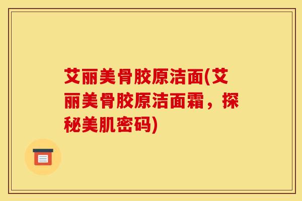 艾丽美骨胶原洁面(艾丽美骨胶原洁面霜,探秘美肌密码) 艾丽美骨胶原洁面(艾丽美骨胶原洁面霜,探秘美肌密码)