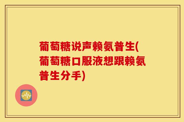 葡萄糖说声赖氨普生(葡萄糖口服液想跟赖氨普生分手)