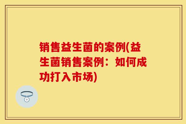 销售益生菌的案例(益生菌销售案例:如何成功打入市场) 销售益生菌的案例(益生菌销售案例:如何成功打入市场)
